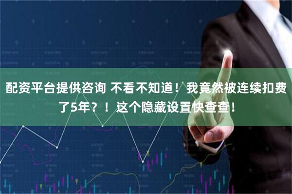 配资平台提供咨询 不看不知道！我竟然被连续扣费了5年？！这个隐藏设置快查查！