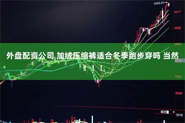 外盘配资公司 加绒压缩裤适合冬季跑步穿吗 当然！！！