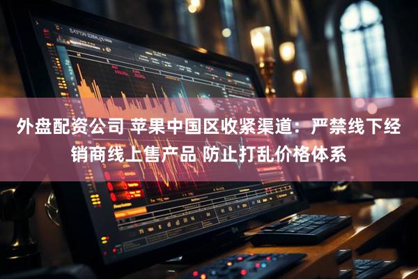 外盘配资公司 苹果中国区收紧渠道：严禁线下经销商线上售产品 防止打乱价格体系