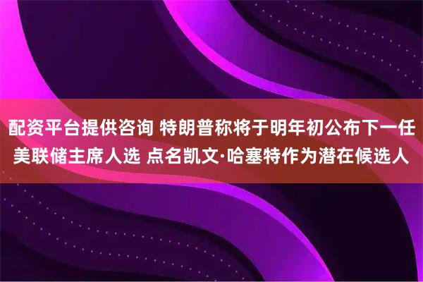 配资平台提供咨询 特朗普称将于明年初公布下一任美联储主席人选 点名凯文·哈塞特作为潜在候选人
