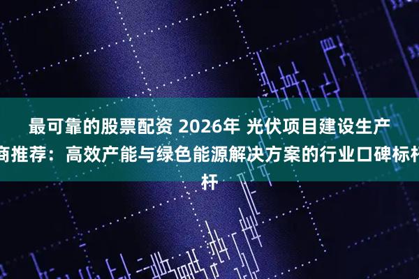最可靠的股票配资 2026年 光伏项目建设生产商推荐：高效产能与绿色能源解决方案的行业口碑标杆