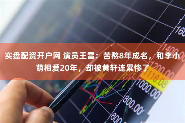 实盘配资开户网 演员王雷：苦熬8年成名，和李小萌相爱20年，却被黄轩连累惨了