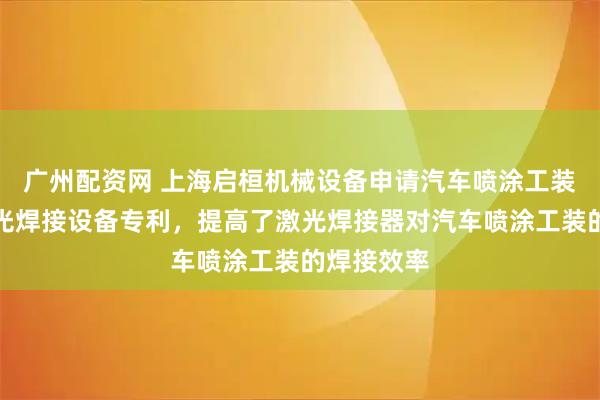 广州配资网 上海启桓机械设备申请汽车喷涂工装生产用激光焊接设备专利，提高了激光焊接器对汽车喷涂工装的焊接效率