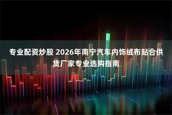 专业配资炒股 2026年南宁汽车内饰绒布贴合供货厂家专业选购指南