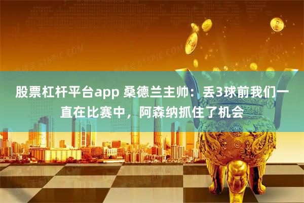 股票杠杆平台app 桑德兰主帅：丢3球前我们一直在比赛中，阿森纳抓住了机会