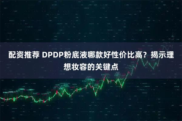 配资推荐 DPDP粉底液哪款好性价比高？揭示理想妆容的关键点