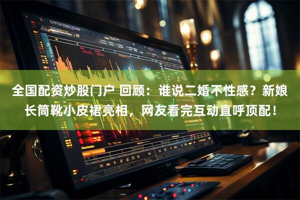 全国配资炒股门户 回顾：谁说二婚不性感？新娘长筒靴小皮裙亮相，网友看完互动直呼顶配！