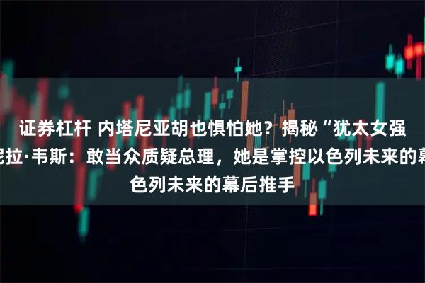 证券杠杆 内塔尼亚胡也惧怕她？揭秘“犹太女强人”丹妮拉·韦斯：敢当众质疑总理，她是掌控以色列未来的幕后推手