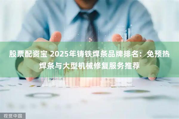 股票配资宝 2025年铸铁焊条品牌排名：免预热焊条与大型机械修复服务推荐