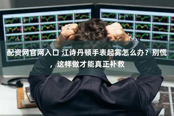 配资网官网入口 江诗丹顿手表起雾怎么办？别慌，这样做才能真正补救