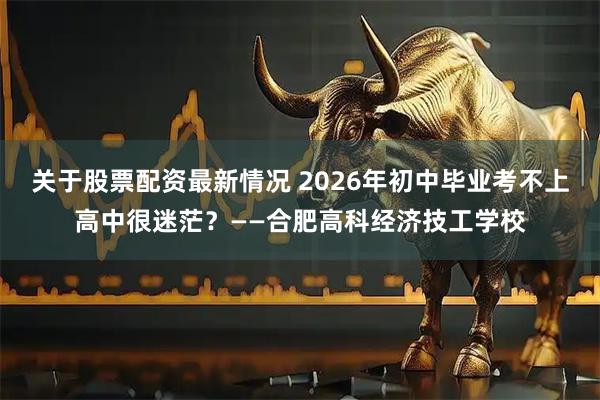 关于股票配资最新情况 2026年初中毕业考不上高中很迷茫？——合肥高科经济技工学校