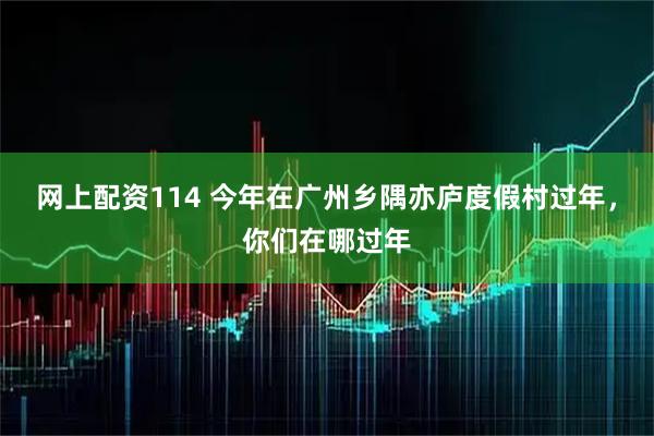 网上配资114 今年在广州乡隅亦庐度假村过年，你们在哪过年