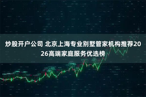 炒股开户公司 北京上海专业别墅管家机构推荐2026高端家庭服务优选榜