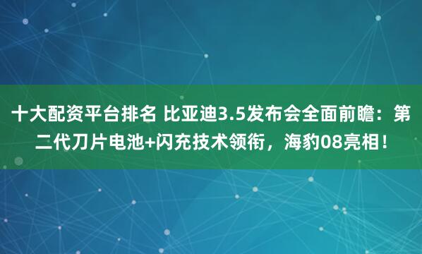 十大配资平台排名 比亚迪3.5发布会全面前瞻：第二代刀片电池+闪充技术领衔，海豹08亮相！