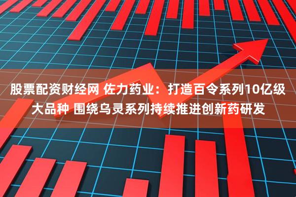股票配资财经网 佐力药业：打造百令系列10亿级大品种 围绕乌灵系列持续推进创新药研发