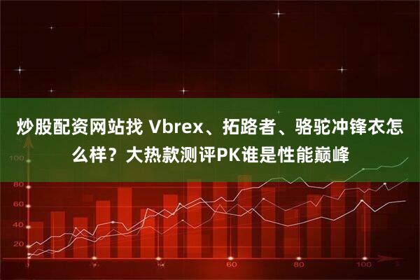 炒股配资网站找 Vbrex、拓路者、骆驼冲锋衣怎么样？大热款测评PK谁是性能巅峰